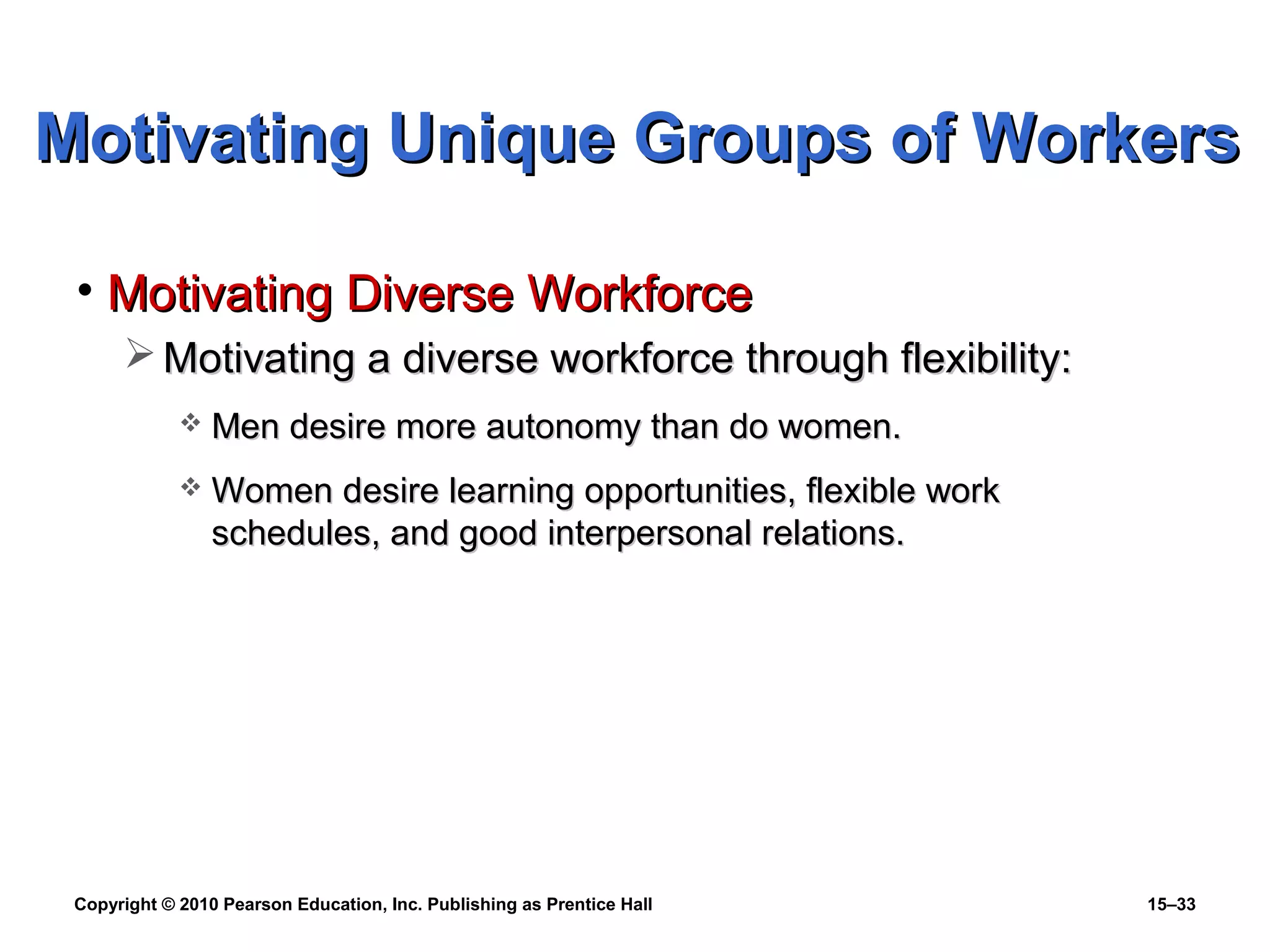 Copyright © 2010 Pearson Education, Inc. Publishing as Prentice Hall 15–33
• Motivating Diverse WorkforceMotivating Diverse Workforce
 Motivating a diverse workforce through flexibility:Motivating a diverse workforce through flexibility:
 Men desire more autonomy than do women.Men desire more autonomy than do women.
 Women desire learning opportunities, flexible workWomen desire learning opportunities, flexible work
schedules, and good interpersonal relations.schedules, and good interpersonal relations.
Motivating Unique Groups of WorkersMotivating Unique Groups of Workers
 