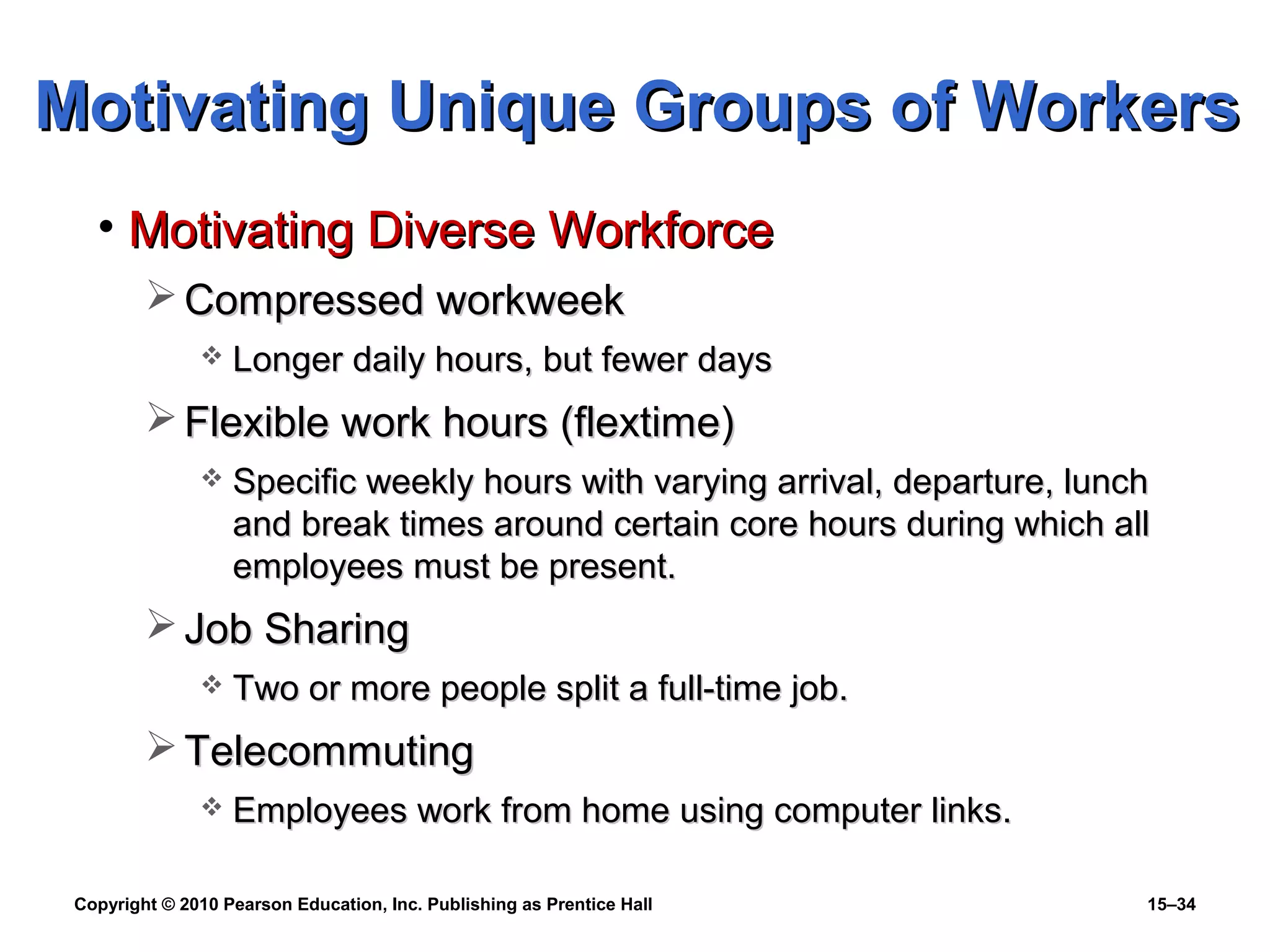 Copyright © 2010 Pearson Education, Inc. Publishing as Prentice Hall 15–34
Motivating Unique Groups of WorkersMotivating Unique Groups of Workers
• Motivating Diverse WorkforceMotivating Diverse Workforce
 Compressed workweekCompressed workweek
 Longer daily hours, but fewer daysLonger daily hours, but fewer days
 Flexible work hours (flextime)Flexible work hours (flextime)
 Specific weekly hours with varying arrival, departure, lunchSpecific weekly hours with varying arrival, departure, lunch
and break times around certain core hours during which alland break times around certain core hours during which all
employees must be present.employees must be present.
 Job SharingJob Sharing
 Two or more people split a full-time job.Two or more people split a full-time job.
 TelecommutingTelecommuting
 Employees work from home using computer links.Employees work from home using computer links.
 