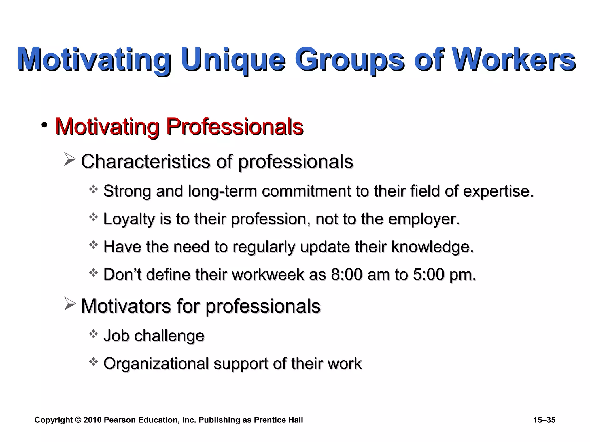 Copyright © 2010 Pearson Education, Inc. Publishing as Prentice Hall 15–35
• Motivating ProfessionalsMotivating Professionals
 Characteristics of professionalsCharacteristics of professionals
 Strong and long-term commitment to their field of expertise.Strong and long-term commitment to their field of expertise.
 Loyalty is to their profession, not to the employer.Loyalty is to their profession, not to the employer.
 Have the need to regularly update their knowledge.Have the need to regularly update their knowledge.
 Don’t define their workweek as 8:00 am to 5:00 pm.Don’t define their workweek as 8:00 am to 5:00 pm.
 Motivators for professionalsMotivators for professionals
 Job challengeJob challenge
 Organizational support of their workOrganizational support of their work
Motivating Unique Groups of WorkersMotivating Unique Groups of Workers
 