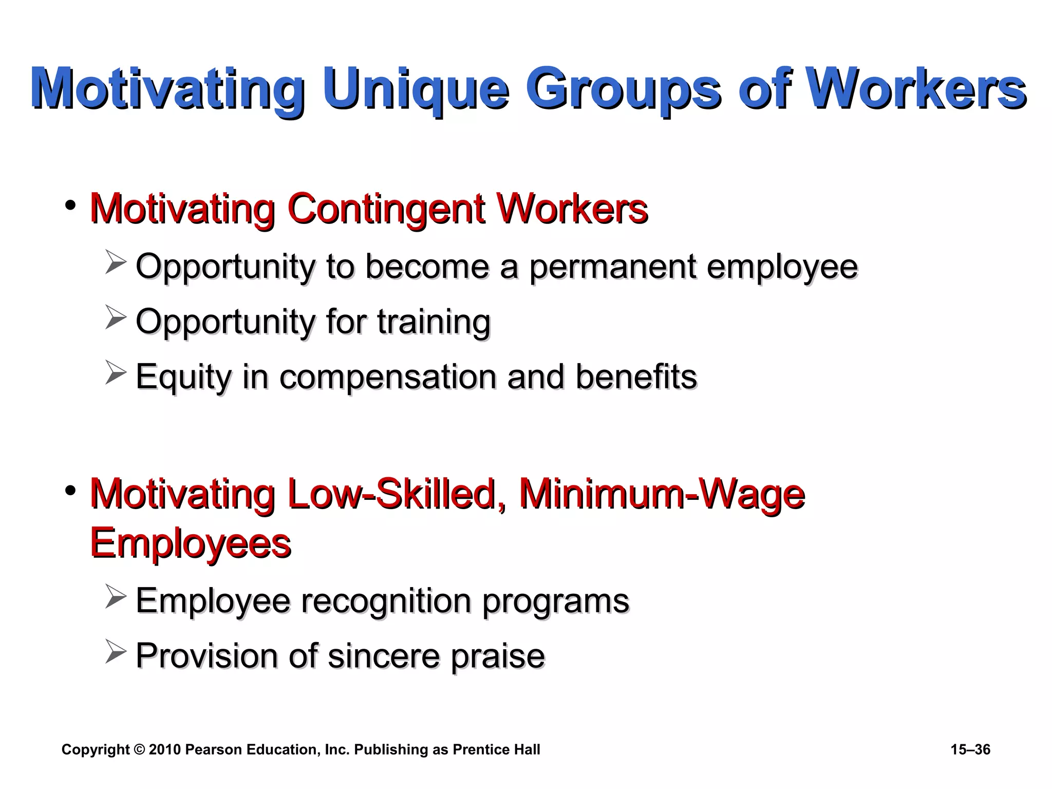 Copyright © 2010 Pearson Education, Inc. Publishing as Prentice Hall 15–36
• Motivating Contingent WorkersMotivating Contingent Workers
 Opportunity to become a permanent employeeOpportunity to become a permanent employee
 Opportunity for trainingOpportunity for training
 Equity in compensation and benefitsEquity in compensation and benefits
• Motivating Low-Skilled, Minimum-WageMotivating Low-Skilled, Minimum-Wage
EmployeesEmployees
 Employee recognition programsEmployee recognition programs
 Provision of sincere praiseProvision of sincere praise
Motivating Unique Groups of WorkersMotivating Unique Groups of Workers
 
