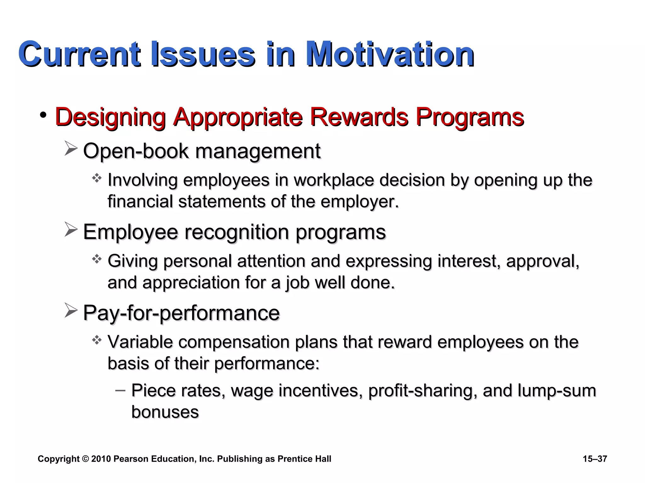 Copyright © 2010 Pearson Education, Inc. Publishing as Prentice Hall 15–37
• Designing Appropriate Rewards ProgramsDesigning Appropriate Rewards Programs
 Open-book managementOpen-book management
 Involving employees in workplace decision by opening up theInvolving employees in workplace decision by opening up the
financial statements of the employer.financial statements of the employer.
 Employee recognition programsEmployee recognition programs
 Giving personal attention and expressing interest, approval,Giving personal attention and expressing interest, approval,
and appreciation for a job well done.and appreciation for a job well done.
 Pay-for-performancePay-for-performance
 Variable compensation plans that reward employees on theVariable compensation plans that reward employees on the
basis of their performance:basis of their performance:
– Piece rates, wage incentives, profit-sharing, and lump-sumPiece rates, wage incentives, profit-sharing, and lump-sum
bonusesbonuses
Current Issues in MotivationCurrent Issues in Motivation
 