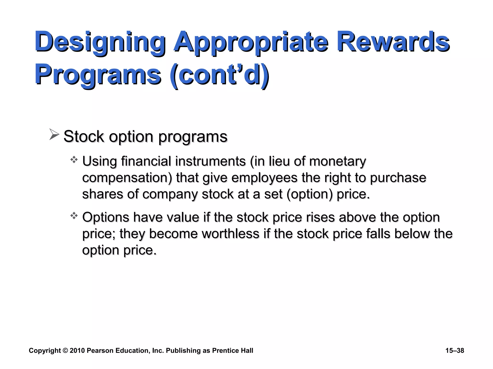 Copyright © 2010 Pearson Education, Inc. Publishing as Prentice Hall 15–38
Designing Appropriate RewardsDesigning Appropriate Rewards
Programs (cont’d)Programs (cont’d)
 Stock option programsStock option programs
 Using financial instruments (in lieu of monetaryUsing financial instruments (in lieu of monetary
compensation) that give employees the right to purchasecompensation) that give employees the right to purchase
shares of company stock at a set (option) price.shares of company stock at a set (option) price.
 Options have value if the stock price rises above the optionOptions have value if the stock price rises above the option
price; they become worthless if the stock price falls below theprice; they become worthless if the stock price falls below the
option price.option price.
 