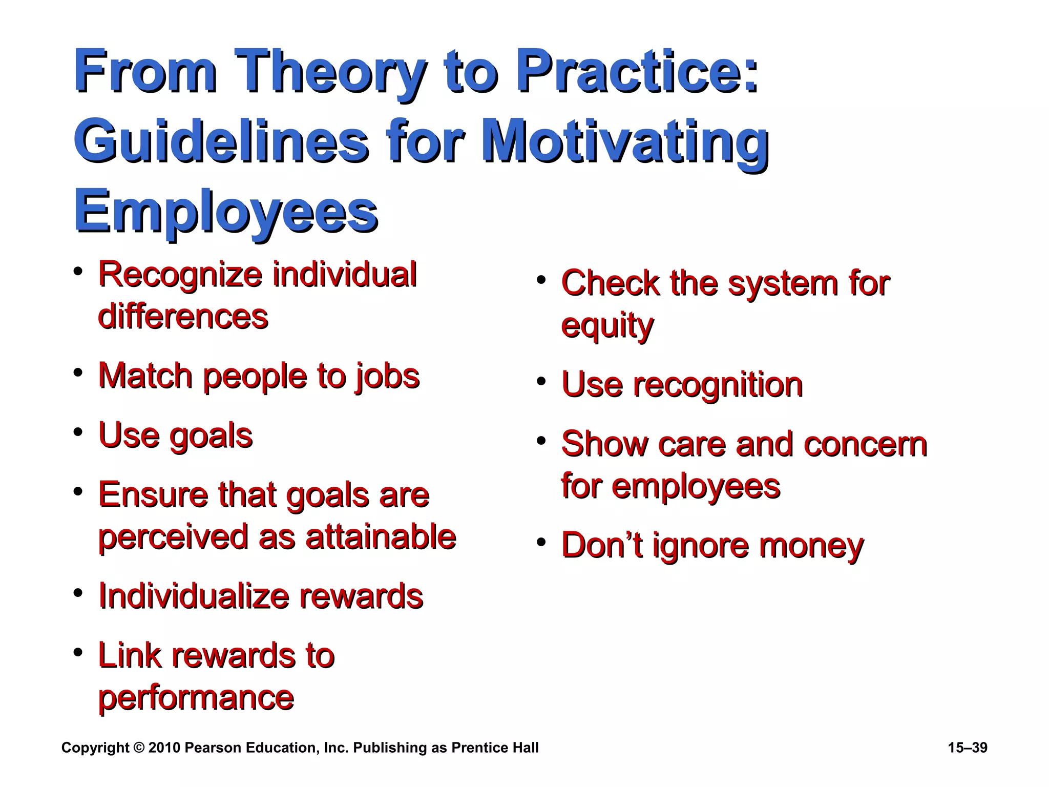 Copyright © 2010 Pearson Education, Inc. Publishing as Prentice Hall 15–39
From Theory to Practice:From Theory to Practice:
Guidelines for MotivatingGuidelines for Motivating
EmployeesEmployees
• Recognize individualRecognize individual
differencesdifferences
• Match people to jobsMatch people to jobs
• Use goalsUse goals
• Ensure that goals areEnsure that goals are
perceived as attainableperceived as attainable
• Individualize rewardsIndividualize rewards
• Link rewards toLink rewards to
performanceperformance
• Check the system forCheck the system for
equityequity
• Use recognitionUse recognition
• Show care and concernShow care and concern
for employeesfor employees
• Don’t ignore moneyDon’t ignore money
 
