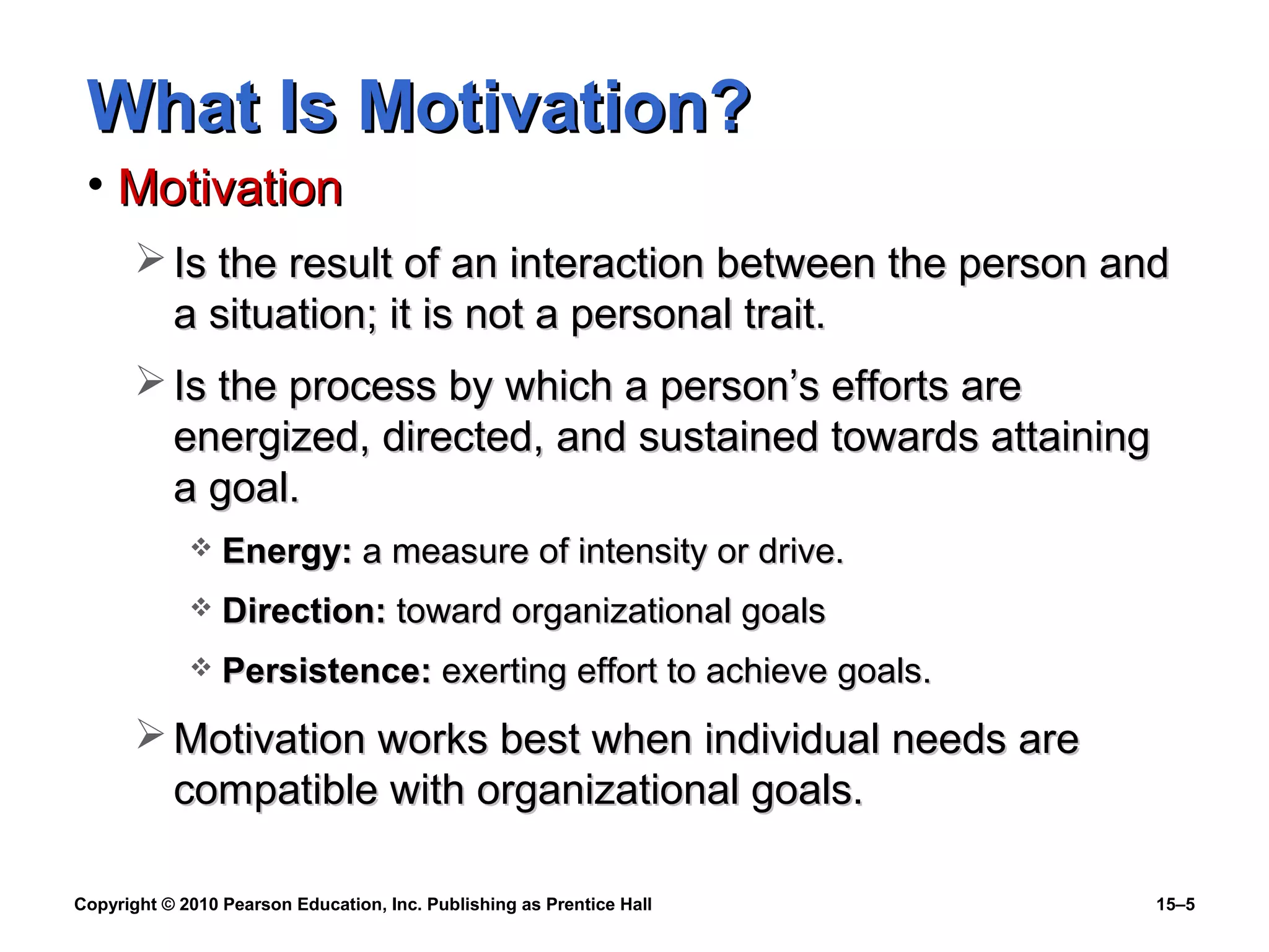Copyright © 2010 Pearson Education, Inc. Publishing as Prentice Hall 15–5
What Is Motivation?What Is Motivation?
• MotivationMotivation
 Is the result of an interaction between the person andIs the result of an interaction between the person and
a situation; it is not a personal trait.a situation; it is not a personal trait.
 Is the process by which a person’s efforts areIs the process by which a person’s efforts are
energized, directed, and sustained towards attainingenergized, directed, and sustained towards attaining
a goal.a goal.
 Energy:Energy: a measure of intensity or drive.a measure of intensity or drive.
 Direction:Direction: toward organizational goalstoward organizational goals
 Persistence:Persistence: exerting effort to achieve goals.exerting effort to achieve goals.
 Motivation works best when individual needs areMotivation works best when individual needs are
compatible with organizational goals.compatible with organizational goals.
 