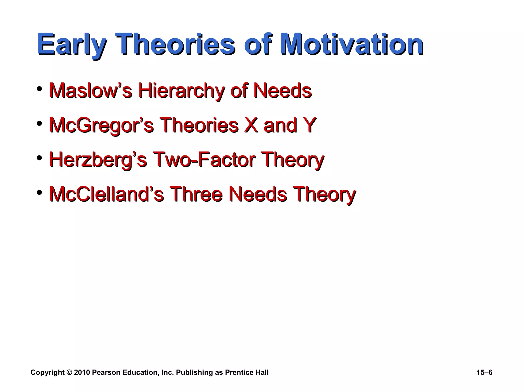 Copyright © 2010 Pearson Education, Inc. Publishing as Prentice Hall 15–6
Early Theories of MotivationEarly Theories of Motivation
• Maslow’s Hierarchy of NeedsMaslow’s Hierarchy of Needs
• McGregor’s Theories X and YMcGregor’s Theories X and Y
• Herzberg’s Two-Factor TheoryHerzberg’s Two-Factor Theory
• McClelland’s Three Needs TheoryMcClelland’s Three Needs Theory
 