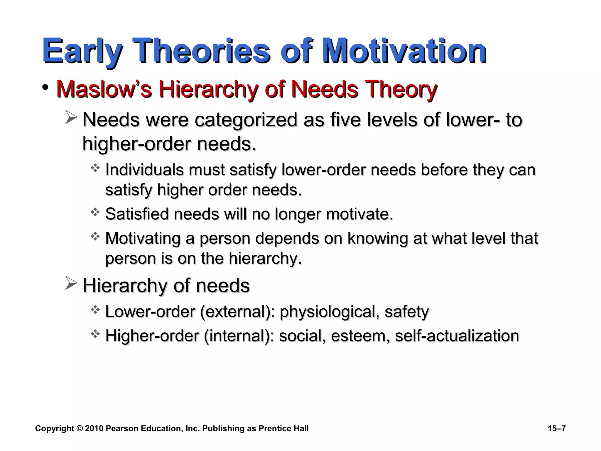 Copyright © 2010 Pearson Education, Inc. Publishing as Prentice Hall 15–7
Early Theories of MotivationEarly Theories of Motivation
• Maslow’s Hierarchy of Needs TheoryMaslow’s Hierarchy of Needs Theory
 Needs were categorized as five levels of lower- toNeeds were categorized as five levels of lower- to
higher-order needs.higher-order needs.
 Individuals must satisfy lower-order needs before they canIndividuals must satisfy lower-order needs before they can
satisfy higher order needs.satisfy higher order needs.
 Satisfied needs will no longer motivate.Satisfied needs will no longer motivate.
 Motivating a person depends on knowing at what level thatMotivating a person depends on knowing at what level that
person is on the hierarchy.person is on the hierarchy.
 Hierarchy of needsHierarchy of needs
 Lower-order (external): physiological, safetyLower-order (external): physiological, safety
 Higher-order (internal): social, esteem, self-actualizationHigher-order (internal): social, esteem, self-actualization
 