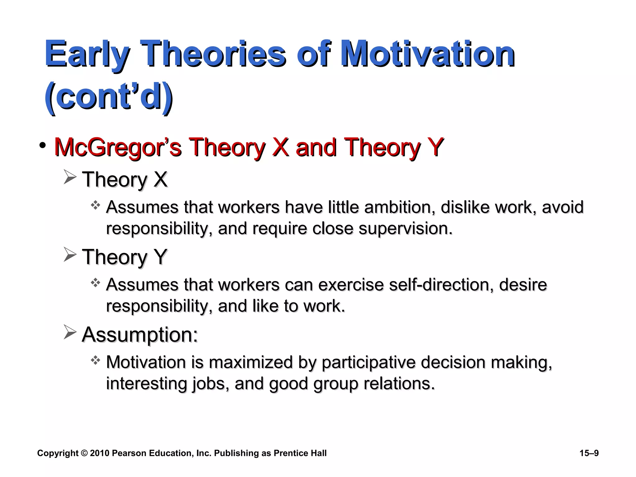 Copyright © 2010 Pearson Education, Inc. Publishing as Prentice Hall 15–9
Early Theories of MotivationEarly Theories of Motivation
(cont’d)(cont’d)
• McGregor’s Theory X and Theory YMcGregor’s Theory X and Theory Y
 Theory XTheory X
 Assumes that workers have little ambition, dislike work, avoidAssumes that workers have little ambition, dislike work, avoid
responsibility, and require close supervision.responsibility, and require close supervision.
 Theory YTheory Y
 Assumes that workers can exercise self-direction, desireAssumes that workers can exercise self-direction, desire
responsibility, and like to work.responsibility, and like to work.
 Assumption:Assumption:
 Motivation is maximized by participative decision making,Motivation is maximized by participative decision making,
interesting jobs, and good group relations.interesting jobs, and good group relations.
 