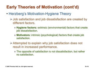 © 2007 Prentice Hall, Inc. All rights reserved. 16–10
Early Theories of Motivation (cont’d)
• Herzberg’s Motivation-Hygiene Theory
Job satisfaction and job dissatisfaction are created by
different factors.
 Hygiene factors: extrinsic (environmental) factors that create
job dissatisfaction.
 Motivators: intrinsic (psychological) factors that create job
satisfaction.
Attempted to explain why job satisfaction does not
result in increased performance.
 The opposite of satisfaction is not dissatisfaction, but rather
no satisfaction.
 