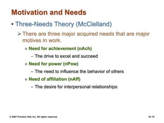 © 2007 Prentice Hall, Inc. All rights reserved. 16–14
Motivation and Needs
• Three-Needs Theory (McClelland)
There are three major acquired needs that are major
motives in work.
 Need for achievement (nAch)
– The drive to excel and succeed
 Need for power (nPow)
– The need to influence the behavior of others
 Need of affiliation (nAff)
– The desire for interpersonal relationships
 