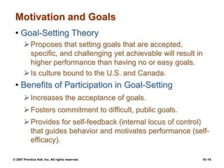 © 2007 Prentice Hall, Inc. All rights reserved. 16–16
Motivation and Goals
• Goal-Setting Theory
Proposes that setting goals that are accepted,
specific, and challenging yet achievable will result in
higher performance than having no or easy goals.
Is culture bound to the U.S. and Canada.
• Benefits of Participation in Goal-Setting
Increases the acceptance of goals.
Fosters commitment to difficult, public goals.
Provides for self-feedback (internal locus of control)
that guides behavior and motivates performance (self-
efficacy).
 