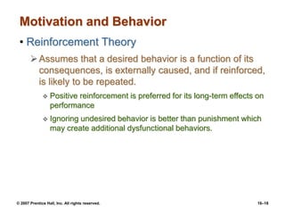 © 2007 Prentice Hall, Inc. All rights reserved. 16–18
Motivation and Behavior
• Reinforcement Theory
Assumes that a desired behavior is a function of its
consequences, is externally caused, and if reinforced,
is likely to be repeated.
 Positive reinforcement is preferred for its long-term effects on
performance
 Ignoring undesired behavior is better than punishment which
may create additional dysfunctional behaviors.
 
