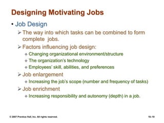 © 2007 Prentice Hall, Inc. All rights reserved. 16–19
Designing Motivating Jobs
• Job Design
The way into which tasks can be combined to form
complete jobs.
Factors influencing job design:
 Changing organizational environment/structure
 The organization’s technology
 Employees’ skill, abilities, and preferences
Job enlargement
 Increasing the job’s scope (number and frequency of tasks)
Job enrichment
 Increasing responsibility and autonomy (depth) in a job.
 