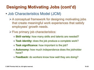 © 2007 Prentice Hall, Inc. All rights reserved. 16–20
Designing Motivating Jobs (cont’d)
• Job Characteristics Model (JCM)
A conceptual framework for designing motivating jobs
that create meaningful work experiences that satisfy
employees’ growth needs.
Five primary job characteristics:
 Skill variety: how many skills and talents are needed?
 Task identity: does the job produce a complete work?
 Task significance: how important is the job?
 Autonomy: how much independence does the jobholder
have?
 Feedback: do workers know how well they are doing?
 