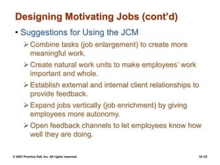 © 2007 Prentice Hall, Inc. All rights reserved. 16–23
Designing Motivating Jobs (cont’d)
• Suggestions for Using the JCM
Combine tasks (job enlargement) to create more
meaningful work.
Create natural work units to make employees’ work
important and whole.
Establish external and internal client relationships to
provide feedback.
Expand jobs vertically (job enrichment) by giving
employees more autonomy.
Open feedback channels to let employees know how
well they are doing.
 