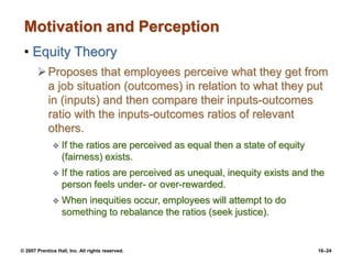 © 2007 Prentice Hall, Inc. All rights reserved. 16–24
Motivation and Perception
• Equity Theory
Proposes that employees perceive what they get from
a job situation (outcomes) in relation to what they put
in (inputs) and then compare their inputs-outcomes
ratio with the inputs-outcomes ratios of relevant
others.
 If the ratios are perceived as equal then a state of equity
(fairness) exists.
 If the ratios are perceived as unequal, inequity exists and the
person feels under- or over-rewarded.
 When inequities occur, employees will attempt to do
something to rebalance the ratios (seek justice).
 