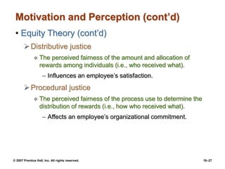© 2007 Prentice Hall, Inc. All rights reserved. 16–27
Motivation and Perception (cont’d)
• Equity Theory (cont’d)
Distributive justice
 The perceived fairness of the amount and allocation of
rewards among individuals (i.e., who received what).
– Influences an employee’s satisfaction.
Procedural justice
 The perceived fairness of the process use to determine the
distribution of rewards (i.e., how who received what).
– Affects an employee’s organizational commitment.
 