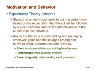 © 2007 Prentice Hall, Inc. All rights reserved. 16–28
Motivation and Behavior
• Expectancy Theory (Vroom)
States that an individual tends to act in a certain way
based on the expectation that the act will be followed
by a given outcome and on the attractiveness of that
outcome to the individual.
Key to the theory is understanding and managing
employee goals and the linkages among and
between effort, performance and rewards.
 Effort: employee abilities and training/development
 Performance: valid appraisal systems
 Rewards (goals): understanding employee needs
 