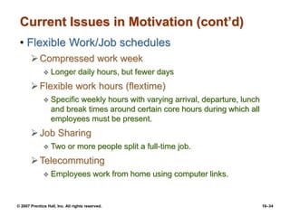 © 2007 Prentice Hall, Inc. All rights reserved. 16–34
Current Issues in Motivation (cont’d)
• Flexible Work/Job schedules
Compressed work week
 Longer daily hours, but fewer days
Flexible work hours (flextime)
 Specific weekly hours with varying arrival, departure, lunch
and break times around certain core hours during which all
employees must be present.
Job Sharing
 Two or more people split a full-time job.
Telecommuting
 Employees work from home using computer links.
 