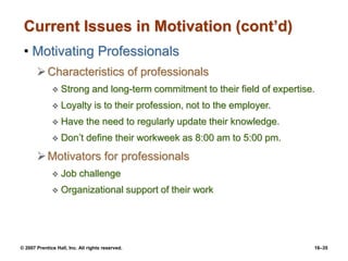 © 2007 Prentice Hall, Inc. All rights reserved. 16–35
Current Issues in Motivation (cont’d)
• Motivating Professionals
Characteristics of professionals
 Strong and long-term commitment to their field of expertise.
 Loyalty is to their profession, not to the employer.
 Have the need to regularly update their knowledge.
 Don’t define their workweek as 8:00 am to 5:00 pm.
Motivators for professionals
 Job challenge
 Organizational support of their work
 