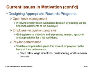 © 2007 Prentice Hall, Inc. All rights reserved. 16–37
Current Issues in Motivation (cont’d)
• Designing Appropriate Rewards Programs
Open-book management
 Involving employees in workplace decision by opening up the
financial statements of the employer.
Employee recognition programs
 Giving personal attention and expressing interest, approval,
and appreciation for a job well done.
Pay-for-performance
 Variable compensation plans that reward employees on the
basis of their performance:
– Piece rates, wage incentives, profit-sharing, and lump-sum
bonuses
 