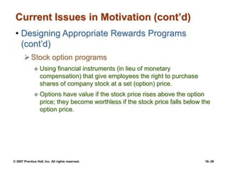 © 2007 Prentice Hall, Inc. All rights reserved. 16–38
Current Issues in Motivation (cont’d)
• Designing Appropriate Rewards Programs
(cont’d)
Stock option programs
 Using financial instruments (in lieu of monetary
compensation) that give employees the right to purchase
shares of company stock at a set (option) price.
 Options have value if the stock price rises above the option
price; they become worthless if the stock price falls below the
option price.
 
