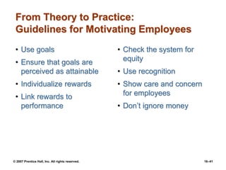 © 2007 Prentice Hall, Inc. All rights reserved. 16–41
From Theory to Practice:
Guidelines for Motivating Employees
• Use goals
• Ensure that goals are
perceived as attainable
• Individualize rewards
• Link rewards to
performance
• Check the system for
equity
• Use recognition
• Show care and concern
for employees
• Don’t ignore money
 