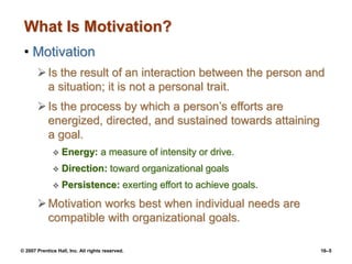 © 2007 Prentice Hall, Inc. All rights reserved. 16–5
What Is Motivation?
• Motivation
Is the result of an interaction between the person and
a situation; it is not a personal trait.
Is the process by which a person’s efforts are
energized, directed, and sustained towards attaining
a goal.
 Energy: a measure of intensity or drive.
 Direction: toward organizational goals
 Persistence: exerting effort to achieve goals.
Motivation works best when individual needs are
compatible with organizational goals.
 