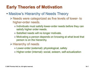 © 2007 Prentice Hall, Inc. All rights reserved. 16–7
Early Theories of Motivation
• Maslow’s Hierarchy of Needs Theory
Needs were categorized as five levels of lower- to
higher-order needs.
 Individuals must satisfy lower-order needs before they can
satisfy higher order needs.
 Satisfied needs will no longer motivate.
 Motivating a person depends on knowing at what level that
person is on the hierarchy.
Hierarchy of needs
 Lower-order (external): physiological, safety
 Higher-order (internal): social, esteem, self-actualization
 