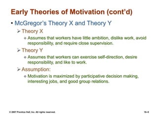 © 2007 Prentice Hall, Inc. All rights reserved. 16–9
Early Theories of Motivation (cont’d)
• McGregor’s Theory X and Theory Y
Theory X
 Assumes that workers have little ambition, dislike work, avoid
responsibility, and require close supervision.
Theory Y
 Assumes that workers can exercise self-direction, desire
responsibility, and like to work.
Assumption:
 Motivation is maximized by participative decision making,
interesting jobs, and good group relations.
 