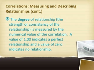 Correlations: Measuring and Describing
Relationships (cont.)
  The degree of relationship (the
 strength or consistency of the
 relationship) is measured by the
 numerical value of the correlation. A
 value of 1.00 indicates a perfect
 relationship and a value of zero
 indicates no relationship.


                                         10
 