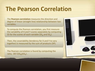 The Pearson Correlation
The Pearson correlation measures the direction and
degree of linear (straight line) relationship between two
variables.

To compute the Pearson correlation, you first measure
the variability of X and Y scores separately by computing
SS for the scores of each variable (SSX and SSY).

Then, the covariability (tendency for X and Y to vary
together) is measured by the sum of products (SP).


The Pearson correlation is found by computing the
ratio, SP/ (SSX)(SSY) .



                                                            13
 