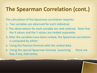 The Spearman Correlation (cont.)
The calculation of the Spearman correlation requires:
1. Two variables are observed for each individual.
2. The observations for each variable are rank ordered. Note that
   the X values and the Y values are ranked separately.
3. After the variables have been ranked, the Spearman correlation
   is computed by either:
a. Using the Pearson formula with the ranked data.
b. Using the special Spearman formula (assuming        there are
   few, if any, tied ranks).


                                                            17
 