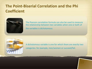 The Point-Biserial Correlation and the Phi
Coefficient

           The Pearson correlation formula can also be used to measure
           the relationship between two variables when one or both of
           the variables is dichotomous.




           A dichotomous variable is one for which there are exactly two
           categories: for example, men/women or succeed/fail.




                                                                    19
 