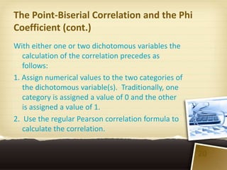 The Point-Biserial Correlation and the Phi
Coefficient (cont.)
With either one or two dichotomous variables the
   calculation of the correlation precedes as
   follows:
1. Assign numerical values to the two categories of
   the dichotomous variable(s). Traditionally, one
   category is assigned a value of 0 and the other
   is assigned a value of 1.
2. Use the regular Pearson correlation formula to
   calculate the correlation.


                                                      20
 