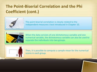 The Point-Biserial Correlation and the Phi
Coefficient (cont.)

          The point-biserial correlation is closely related to the
          independent-measures t test introduced in Chapter 10.



          When the data consists of one dichotomous variable and one
          numerical variable, the dichotomous variable can also be used to
          separate the individuals into two groups.



          Then, it is possible to compute a sample mean for the numerical
          scores in each group.




                                                                     22
 