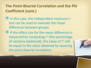 The Point-Biserial Correlation and the Phi
Coefficient (cont.)
  In this case, the independent-measures t
 test can be used to evaluate the mean
 difference between groups.
  If the effect size for the mean difference is
 measured by computing r2 (the percentage
 of variance explained), the value of r2 will
 be equal to the value obtained by squaring
 the point-biserial correlation.


                                                  23
 