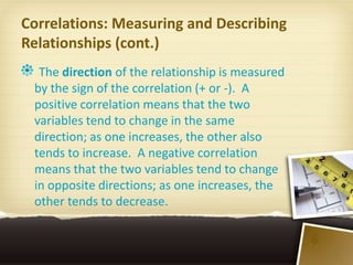 Correlations: Measuring and Describing
Relationships (cont.)
  The direction of the relationship is measured
 by the sign of the correlation (+ or -). A
 positive correlation means that the two
 variables tend to change in the same
 direction; as one increases, the other also
 tends to increase. A negative correlation
 means that the two variables tend to change
 in opposite directions; as one increases, the
 other tends to decrease.

                                                  6
 