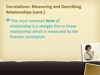 Correlations: Measuring and Describing
Relationships (cont.)
  The most common form of
 relationship is a straight line or linear
 relationship which is measured by the
 Pearson correlation.




                                             8
 