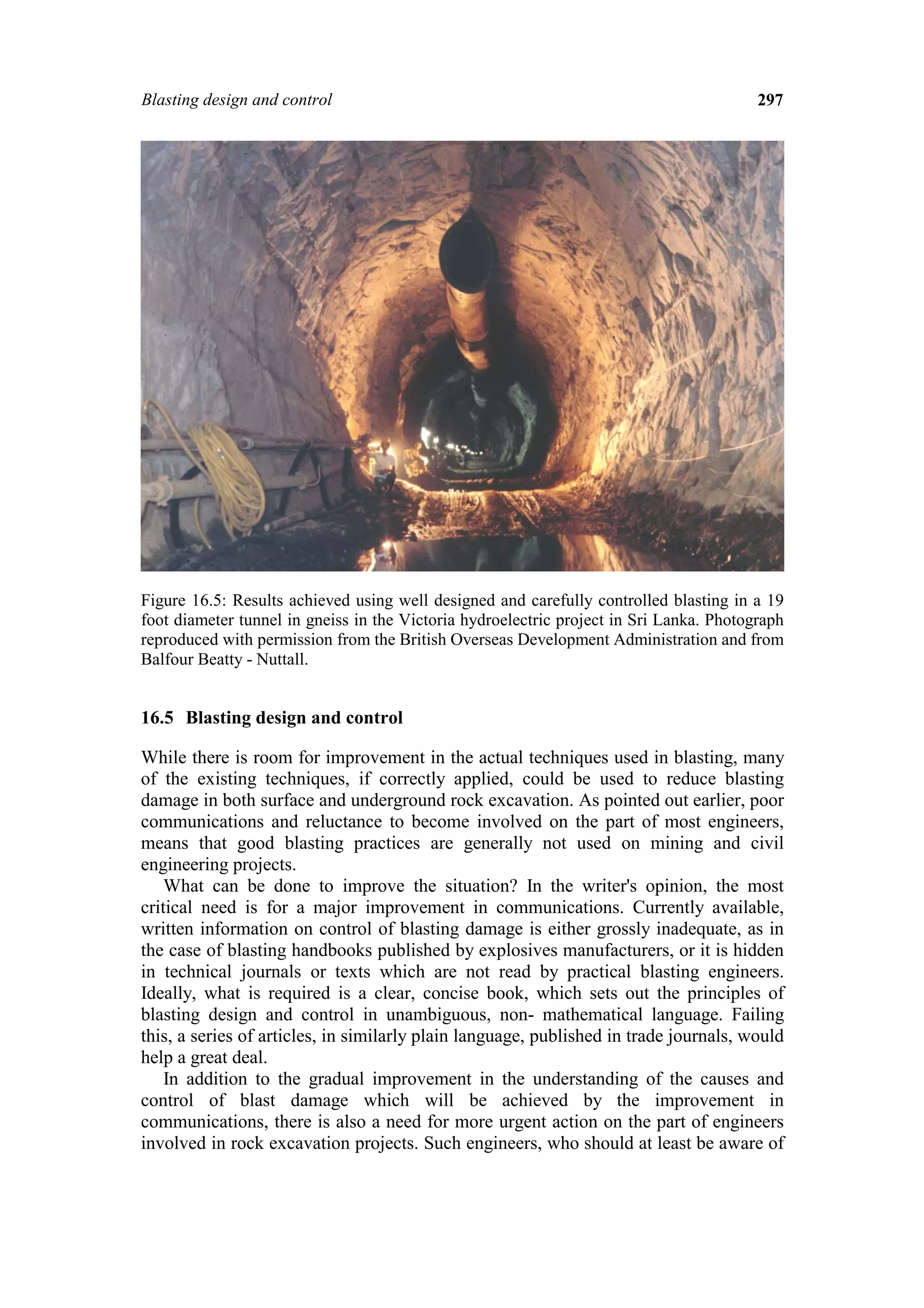 Blasting design and control                                                              297




Figure 16.5: Results achieved using well designed and carefully controlled blasting in a 19
foot diameter tunnel in gneiss in the Victoria hydroelectric project in Sri Lanka. Photograph
reproduced with permission from the British Overseas Development Administration and from
Balfour Beatty - Nuttall.


16.5 Blasting design and control

While there is room for improvement in the actual techniques used in blasting, many
of the existing techniques, if correctly applied, could be used to reduce blasting
damage in both surface and underground rock excavation. As pointed out earlier, poor
communications and reluctance to become involved on the part of most engineers,
means that good blasting practices are generally not used on mining and civil
engineering projects.
    What can be done to improve the situation? In the writer's opinion, the most
critical need is for a major improvement in communications. Currently available,
written information on control of blasting damage is either grossly inadequate, as in
the case of blasting handbooks published by explosives manufacturers, or it is hidden
in technical journals or texts which are not read by practical blasting engineers.
Ideally, what is required is a clear, concise book, which sets out the principles of
blasting design and control in unambiguous, non- mathematical language. Failing
this, a series of articles, in similarly plain language, published in trade journals, would
help a great deal.
    In addition to the gradual improvement in the understanding of the causes and
control of blast damage which will be achieved by the improvement in
communications, there is also a need for more urgent action on the part of engineers
involved in rock excavation projects. Such engineers, who should at least be aware of
 
