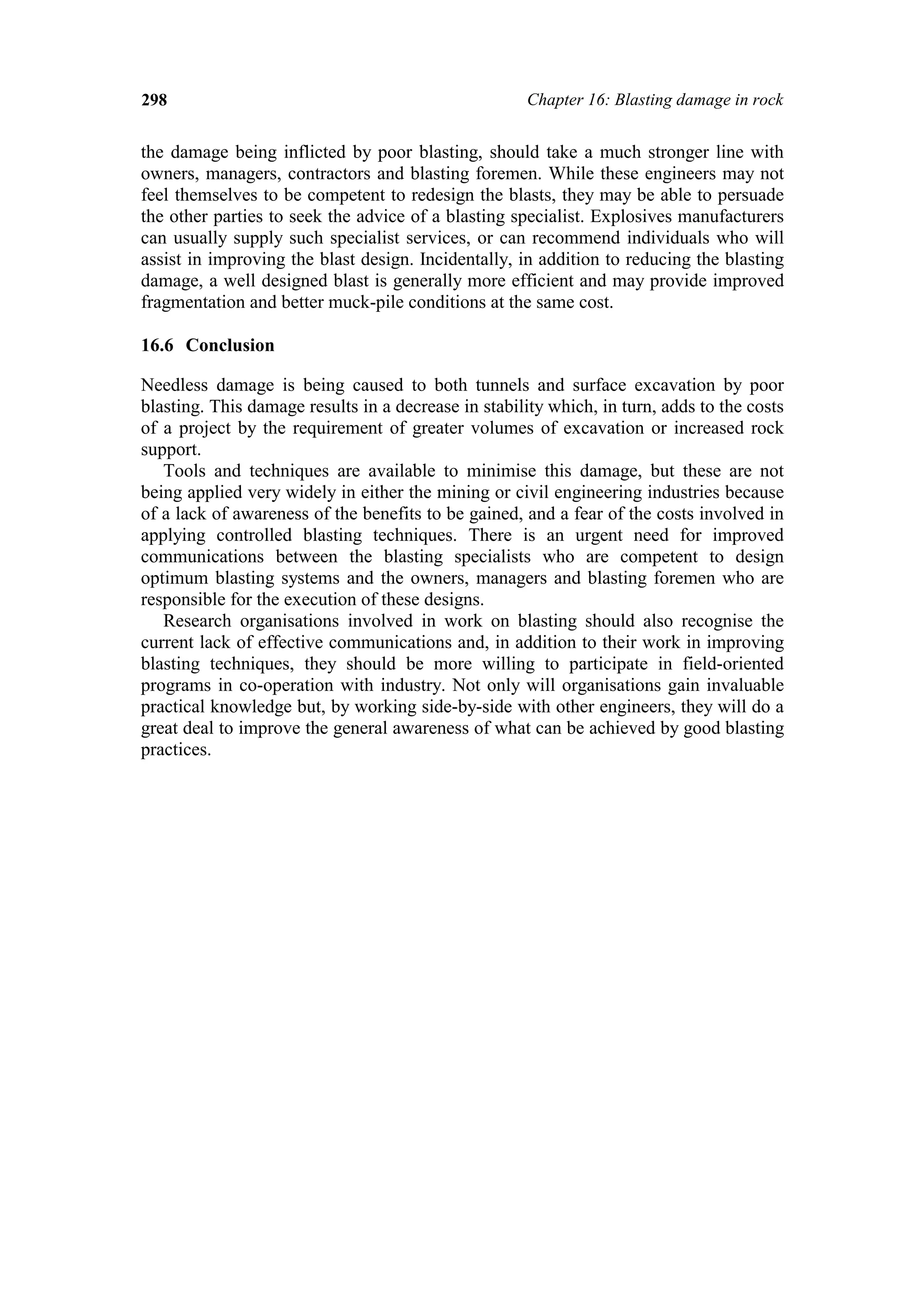 298                                                   Chapter 16: Blasting damage in rock


the damage being inflicted by poor blasting, should take a much stronger line with
owners, managers, contractors and blasting foremen. While these engineers may not
feel themselves to be competent to redesign the blasts, they may be able to persuade
the other parties to seek the advice of a blasting specialist. Explosives manufacturers
can usually supply such specialist services, or can recommend individuals who will
assist in improving the blast design. Incidentally, in addition to reducing the blasting
damage, a well designed blast is generally more efficient and may provide improved
fragmentation and better muck-pile conditions at the same cost.

16.6 Conclusion

Needless damage is being caused to both tunnels and surface excavation by poor
blasting. This damage results in a decrease in stability which, in turn, adds to the costs
of a project by the requirement of greater volumes of excavation or increased rock
support.
   Tools and techniques are available to minimise this damage, but these are not
being applied very widely in either the mining or civil engineering industries because
of a lack of awareness of the benefits to be gained, and a fear of the costs involved in
applying controlled blasting techniques. There is an urgent need for improved
communications between the blasting specialists who are competent to design
optimum blasting systems and the owners, managers and blasting foremen who are
responsible for the execution of these designs.
   Research organisations involved in work on blasting should also recognise the
current lack of effective communications and, in addition to their work in improving
blasting techniques, they should be more willing to participate in field-oriented
programs in co-operation with industry. Not only will organisations gain invaluable
practical knowledge but, by working side-by-side with other engineers, they will do a
great deal to improve the general awareness of what can be achieved by good blasting
practices.
 