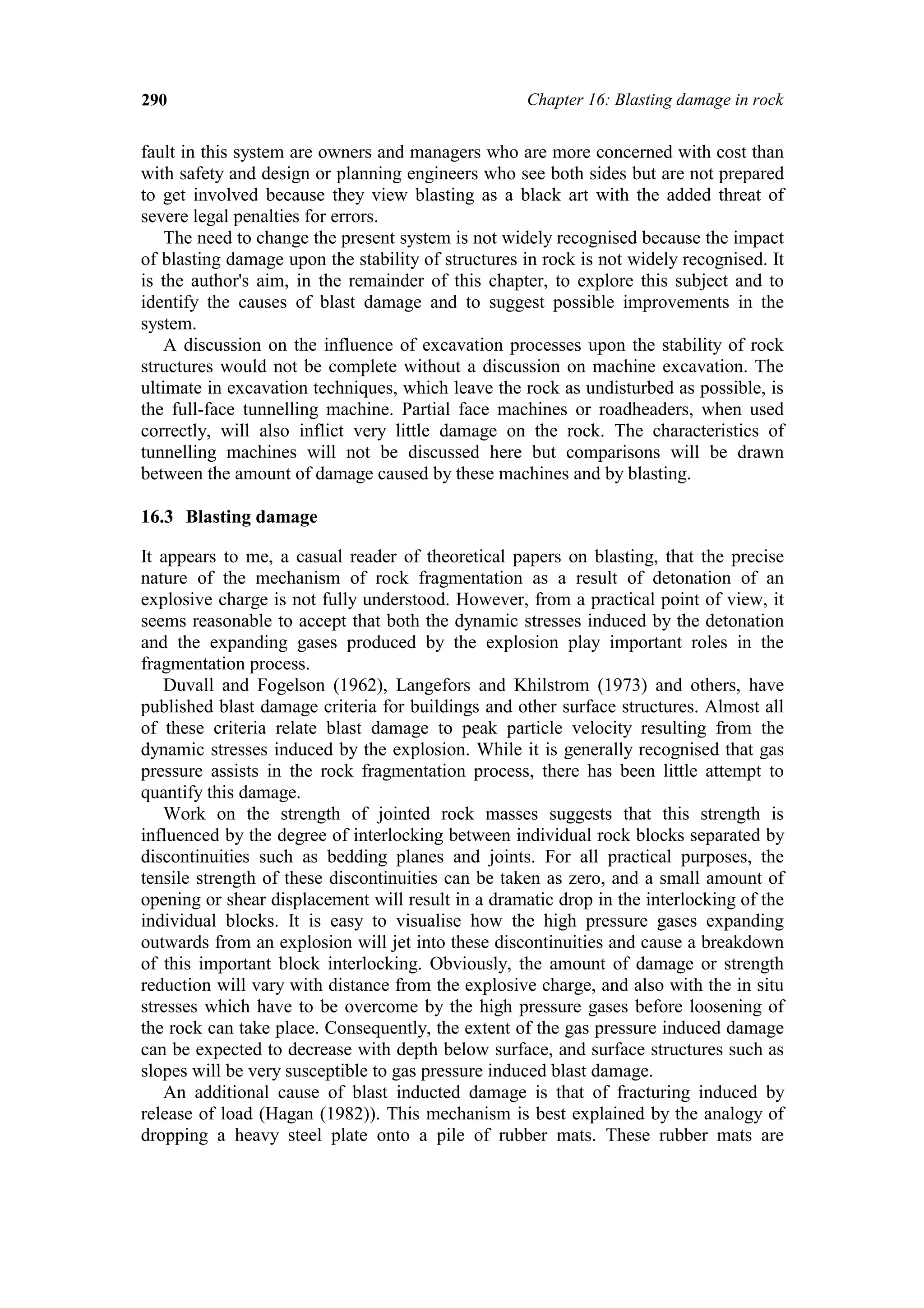 290                                                 Chapter 16: Blasting damage in rock


fault in this system are owners and managers who are more concerned with cost than
with safety and design or planning engineers who see both sides but are not prepared
to get involved because they view blasting as a black art with the added threat of
severe legal penalties for errors.
    The need to change the present system is not widely recognised because the impact
of blasting damage upon the stability of structures in rock is not widely recognised. It
is the author's aim, in the remainder of this chapter, to explore this subject and to
identify the causes of blast damage and to suggest possible improvements in the
system.
    A discussion on the influence of excavation processes upon the stability of rock
structures would not be complete without a discussion on machine excavation. The
ultimate in excavation techniques, which leave the rock as undisturbed as possible, is
the full-face tunnelling machine. Partial face machines or roadheaders, when used
correctly, will also inflict very little damage on the rock. The characteristics of
tunnelling machines will not be discussed here but comparisons will be drawn
between the amount of damage caused by these machines and by blasting.

16.3 Blasting damage

It appears to me, a casual reader of theoretical papers on blasting, that the precise
nature of the mechanism of rock fragmentation as a result of detonation of an
explosive charge is not fully understood. However, from a practical point of view, it
seems reasonable to accept that both the dynamic stresses induced by the detonation
and the expanding gases produced by the explosion play important roles in the
fragmentation process.
   Duvall and Fogelson (1962), Langefors and Khilstrom (1973) and others, have
published blast damage criteria for buildings and other surface structures. Almost all
of these criteria relate blast damage to peak particle velocity resulting from the
dynamic stresses induced by the explosion. While it is generally recognised that gas
pressure assists in the rock fragmentation process, there has been little attempt to
quantify this damage.
   Work on the strength of jointed rock masses suggests that this strength is
influenced by the degree of interlocking between individual rock blocks separated by
discontinuities such as bedding planes and joints. For all practical purposes, the
tensile strength of these discontinuities can be taken as zero, and a small amount of
opening or shear displacement will result in a dramatic drop in the interlocking of the
individual blocks. It is easy to visualise how the high pressure gases expanding
outwards from an explosion will jet into these discontinuities and cause a breakdown
of this important block interlocking. Obviously, the amount of damage or strength
reduction will vary with distance from the explosive charge, and also with the in situ
stresses which have to be overcome by the high pressure gases before loosening of
the rock can take place. Consequently, the extent of the gas pressure induced damage
can be expected to decrease with depth below surface, and surface structures such as
slopes will be very susceptible to gas pressure induced blast damage.
   An additional cause of blast inducted damage is that of fracturing induced by
release of load (Hagan (1982)). This mechanism is best explained by the analogy of
dropping a heavy steel plate onto a pile of rubber mats. These rubber mats are
 