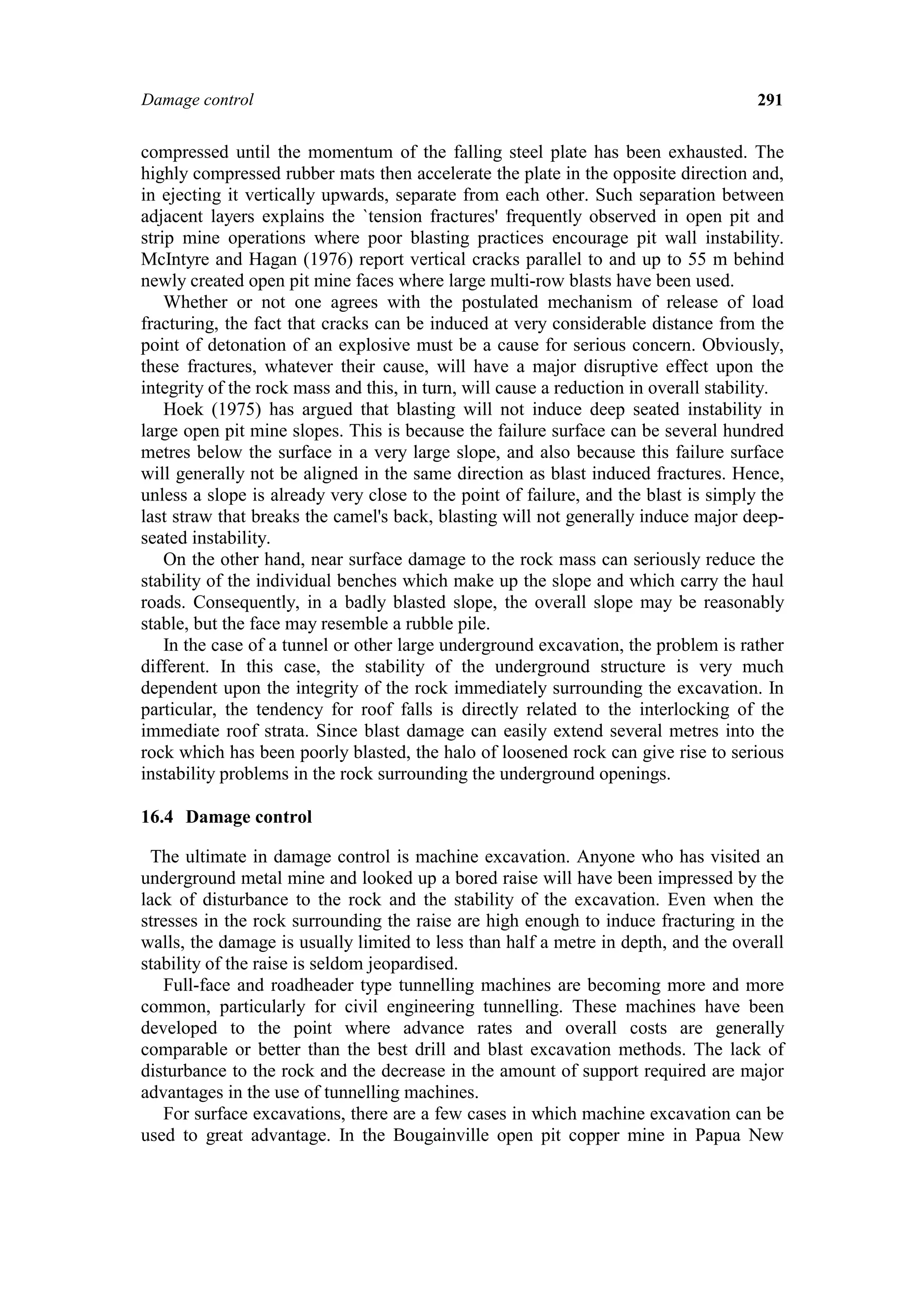 Damage control                                                                        291


compressed until the momentum of the falling steel plate has been exhausted. The
highly compressed rubber mats then accelerate the plate in the opposite direction and,
in ejecting it vertically upwards, separate from each other. Such separation between
adjacent layers explains the `tension fractures' frequently observed in open pit and
strip mine operations where poor blasting practices encourage pit wall instability.
McIntyre and Hagan (1976) report vertical cracks parallel to and up to 55 m behind
newly created open pit mine faces where large multi-row blasts have been used.
    Whether or not one agrees with the postulated mechanism of release of load
fracturing, the fact that cracks can be induced at very considerable distance from the
point of detonation of an explosive must be a cause for serious concern. Obviously,
these fractures, whatever their cause, will have a major disruptive effect upon the
integrity of the rock mass and this, in turn, will cause a reduction in overall stability.
    Hoek (1975) has argued that blasting will not induce deep seated instability in
large open pit mine slopes. This is because the failure surface can be several hundred
metres below the surface in a very large slope, and also because this failure surface
will generally not be aligned in the same direction as blast induced fractures. Hence,
unless a slope is already very close to the point of failure, and the blast is simply the
last straw that breaks the camel's back, blasting will not generally induce major deep-
seated instability.
    On the other hand, near surface damage to the rock mass can seriously reduce the
stability of the individual benches which make up the slope and which carry the haul
roads. Consequently, in a badly blasted slope, the overall slope may be reasonably
stable, but the face may resemble a rubble pile.
    In the case of a tunnel or other large underground excavation, the problem is rather
different. In this case, the stability of the underground structure is very much
dependent upon the integrity of the rock immediately surrounding the excavation. In
particular, the tendency for roof falls is directly related to the interlocking of the
immediate roof strata. Since blast damage can easily extend several metres into the
rock which has been poorly blasted, the halo of loosened rock can give rise to serious
instability problems in the rock surrounding the underground openings.

16.4 Damage control

  The ultimate in damage control is machine excavation. Anyone who has visited an
underground metal mine and looked up a bored raise will have been impressed by the
lack of disturbance to the rock and the stability of the excavation. Even when the
stresses in the rock surrounding the raise are high enough to induce fracturing in the
walls, the damage is usually limited to less than half a metre in depth, and the overall
stability of the raise is seldom jeopardised.
   Full-face and roadheader type tunnelling machines are becoming more and more
common, particularly for civil engineering tunnelling. These machines have been
developed to the point where advance rates and overall costs are generally
comparable or better than the best drill and blast excavation methods. The lack of
disturbance to the rock and the decrease in the amount of support required are major
advantages in the use of tunnelling machines.
   For surface excavations, there are a few cases in which machine excavation can be
used to great advantage. In the Bougainville open pit copper mine in Papua New
 