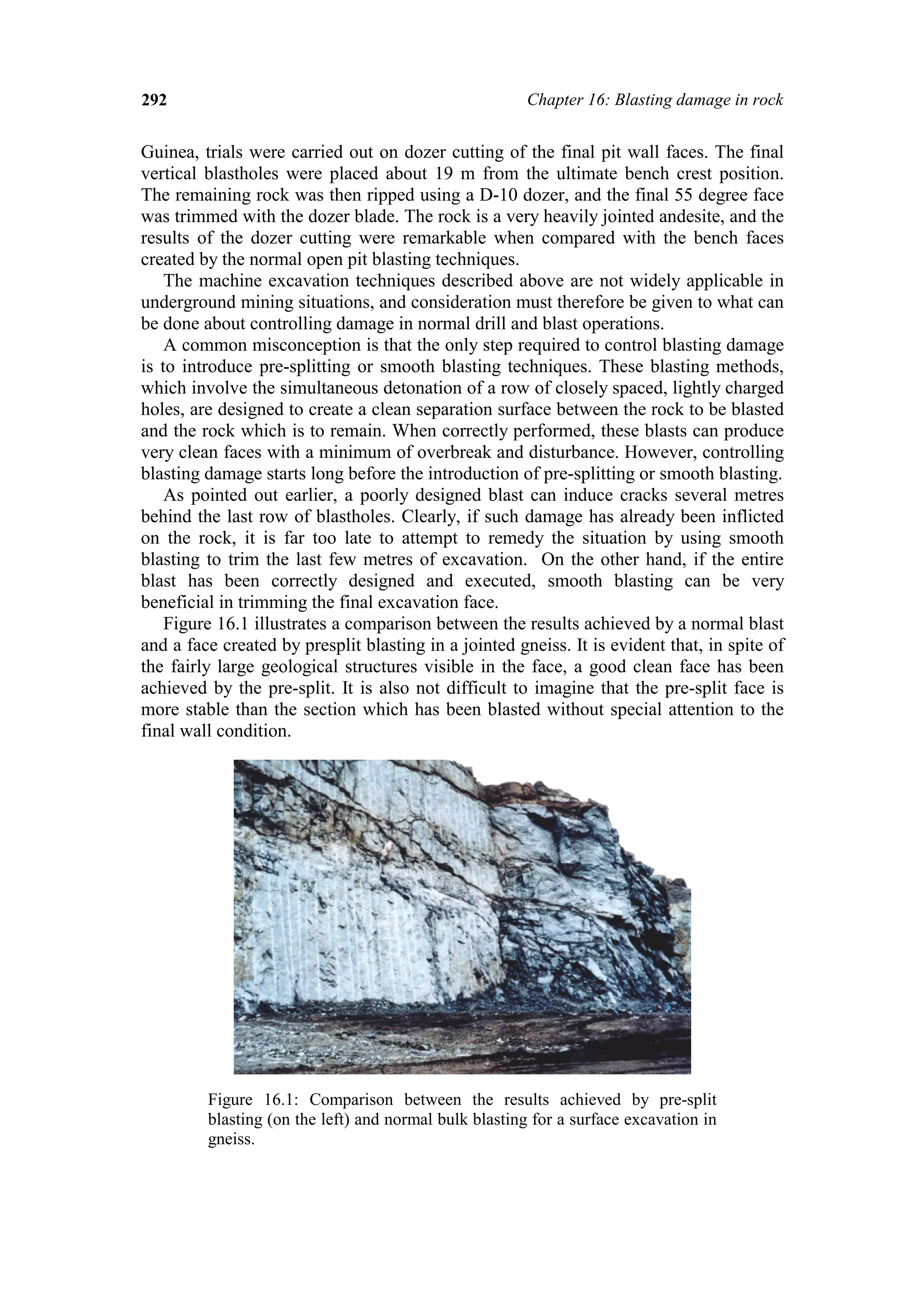 292                                                     Chapter 16: Blasting damage in rock


Guinea, trials were carried out on dozer cutting of the final pit wall faces. The final
vertical blastholes were placed about 19 m from the ultimate bench crest position.
The remaining rock was then ripped using a D-10 dozer, and the final 55 degree face
was trimmed with the dozer blade. The rock is a very heavily jointed andesite, and the
results of the dozer cutting were remarkable when compared with the bench faces
created by the normal open pit blasting techniques.
    The machine excavation techniques described above are not widely applicable in
underground mining situations, and consideration must therefore be given to what can
be done about controlling damage in normal drill and blast operations.
    A common misconception is that the only step required to control blasting damage
is to introduce pre-splitting or smooth blasting techniques. These blasting methods,
which involve the simultaneous detonation of a row of closely spaced, lightly charged
holes, are designed to create a clean separation surface between the rock to be blasted
and the rock which is to remain. When correctly performed, these blasts can produce
very clean faces with a minimum of overbreak and disturbance. However, controlling
blasting damage starts long before the introduction of pre-splitting or smooth blasting.
    As pointed out earlier, a poorly designed blast can induce cracks several metres
behind the last row of blastholes. Clearly, if such damage has already been inflicted
on the rock, it is far too late to attempt to remedy the situation by using smooth
blasting to trim the last few metres of excavation. On the other hand, if the entire
blast has been correctly designed and executed, smooth blasting can be very
beneficial in trimming the final excavation face.
    Figure 16.1 illustrates a comparison between the results achieved by a normal blast
and a face created by presplit blasting in a jointed gneiss. It is evident that, in spite of
the fairly large geological structures visible in the face, a good clean face has been
achieved by the pre-split. It is also not difficult to imagine that the pre-split face is
more stable than the section which has been blasted without special attention to the
final wall condition.




         Figure 16.1: Comparison between the results achieved by pre-split
         blasting (on the left) and normal bulk blasting for a surface excavation in
         gneiss.
 