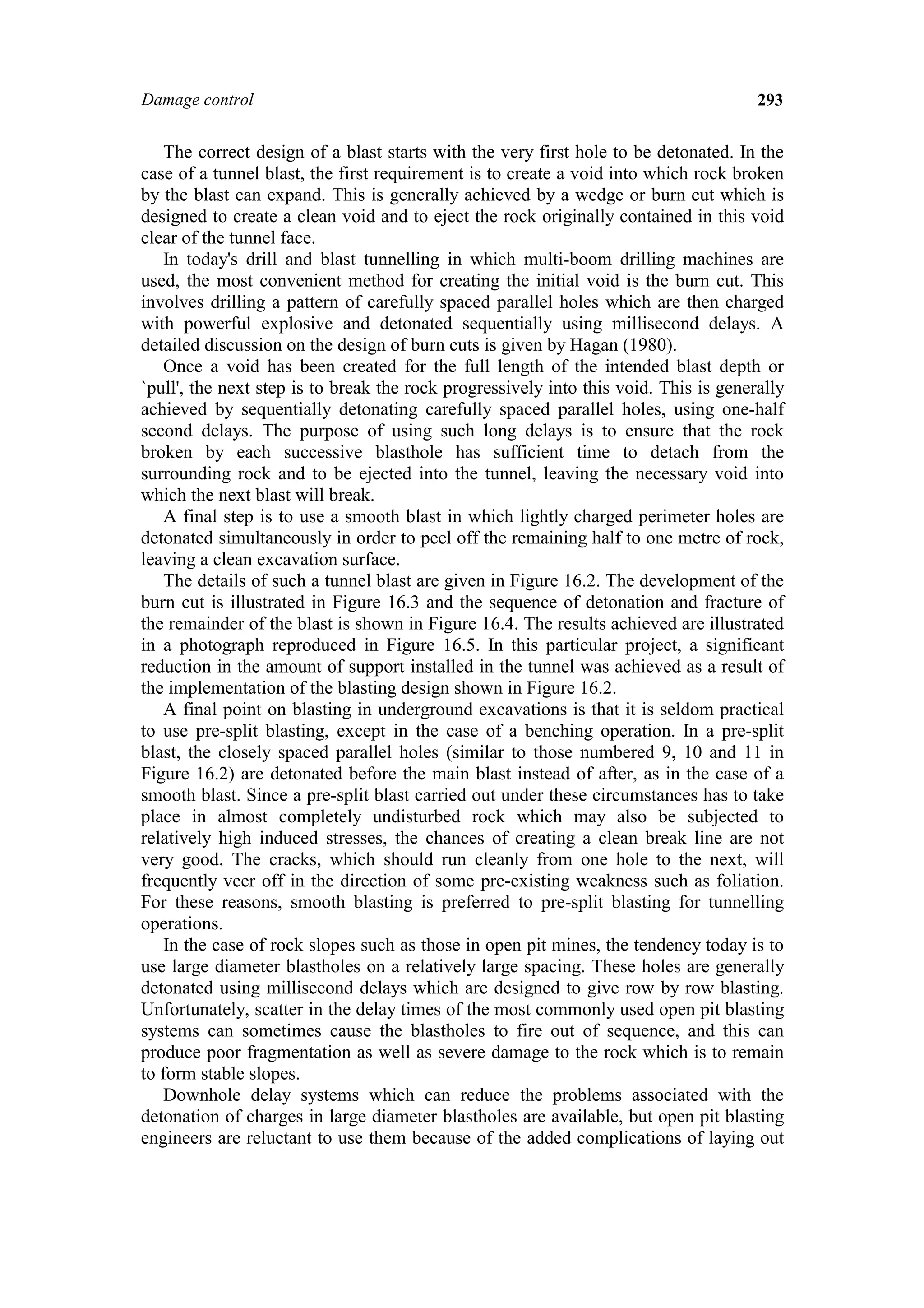 Damage control                                                                        293


    The correct design of a blast starts with the very first hole to be detonated. In the
case of a tunnel blast, the first requirement is to create a void into which rock broken
by the blast can expand. This is generally achieved by a wedge or burn cut which is
designed to create a clean void and to eject the rock originally contained in this void
clear of the tunnel face.
    In today's drill and blast tunnelling in which multi-boom drilling machines are
used, the most convenient method for creating the initial void is the burn cut. This
involves drilling a pattern of carefully spaced parallel holes which are then charged
with powerful explosive and detonated sequentially using millisecond delays. A
detailed discussion on the design of burn cuts is given by Hagan (1980).
    Once a void has been created for the full length of the intended blast depth or
`pull', the next step is to break the rock progressively into this void. This is generally
achieved by sequentially detonating carefully spaced parallel holes, using one-half
second delays. The purpose of using such long delays is to ensure that the rock
broken by each successive blasthole has sufficient time to detach from the
surrounding rock and to be ejected into the tunnel, leaving the necessary void into
which the next blast will break.
    A final step is to use a smooth blast in which lightly charged perimeter holes are
detonated simultaneously in order to peel off the remaining half to one metre of rock,
leaving a clean excavation surface.
    The details of such a tunnel blast are given in Figure 16.2. The development of the
burn cut is illustrated in Figure 16.3 and the sequence of detonation and fracture of
the remainder of the blast is shown in Figure 16.4. The results achieved are illustrated
in a photograph reproduced in Figure 16.5. In this particular project, a significant
reduction in the amount of support installed in the tunnel was achieved as a result of
the implementation of the blasting design shown in Figure 16.2.
    A final point on blasting in underground excavations is that it is seldom practical
to use pre-split blasting, except in the case of a benching operation. In a pre-split
blast, the closely spaced parallel holes (similar to those numbered 9, 10 and 11 in
Figure 16.2) are detonated before the main blast instead of after, as in the case of a
smooth blast. Since a pre-split blast carried out under these circumstances has to take
place in almost completely undisturbed rock which may also be subjected to
relatively high induced stresses, the chances of creating a clean break line are not
very good. The cracks, which should run cleanly from one hole to the next, will
frequently veer off in the direction of some pre-existing weakness such as foliation.
For these reasons, smooth blasting is preferred to pre-split blasting for tunnelling
operations.
    In the case of rock slopes such as those in open pit mines, the tendency today is to
use large diameter blastholes on a relatively large spacing. These holes are generally
detonated using millisecond delays which are designed to give row by row blasting.
Unfortunately, scatter in the delay times of the most commonly used open pit blasting
systems can sometimes cause the blastholes to fire out of sequence, and this can
produce poor fragmentation as well as severe damage to the rock which is to remain
to form stable slopes.
    Downhole delay systems which can reduce the problems associated with the
detonation of charges in large diameter blastholes are available, but open pit blasting
engineers are reluctant to use them because of the added complications of laying out
 