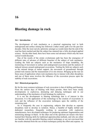 16


Blasting damage in rock


16.1 Introduction

The development of rock mechanics as a practical engineering tool in both
underground and surface mining has followed a rather erratic path over the past few
decades. Only the most naively optimistic amongst us would claim that the end of the
road has been reached and that the subject has matured into a fully developed applied
science. On the other hand, there have been some real advances which only the most
cynical would discount.
   One of the results of the erratic evolutionary path has been the emergence of
different rates of advance of different branches of the subject of rock mechanics.
Leading the field are subjects such as the mechanics of slope instability, the
monitoring of movement in surface and underground excavations and the analysis of
induced stresses around underground excavations. Trailing the field are subjects such
as the rational design of tunnel support, the movement of groundwater through
jointed rock masses and the measurement of in situ stresses. Bringing up the rear are
those areas of application where rock mechanics has to interact with other disciplines
and one of these areas involves the influence of the excavation process upon the
stability of rock excavations.

16.2 Historical perspective

By far the most common technique of rock excavation is that of drilling and blasting.
From the earliest days of blasting with black powder, there have been steady
developments in explosives, detonating and delaying techniques and in our
understanding of the mechanics of rock breakage by explosives.
   It is not the development in blasting technology that is of interest in this
discussion. It is the application of this technology to the creation of excavations in
rock and the influence of the excavation techniques upon the stability of the
remaining rock.
   As is frequently the case in engineering, subjects that develop as separate
disciplines tend to develop in isolation. Hence, a handful of highly skilled and
dedicated researchers, frequently working in association with explosives
manufacturers, have developed techniques for producing optimum fragmentation and
minimising damage in blasts. At the other end of the spectrum are miners who have
learned their blasting skills by traditional apprenticeship methods, and who are either
not familiar with the specialist blasting control techniques or are not convinced that
the results obtained from the use of these techniques justify the effort and expense. At
 