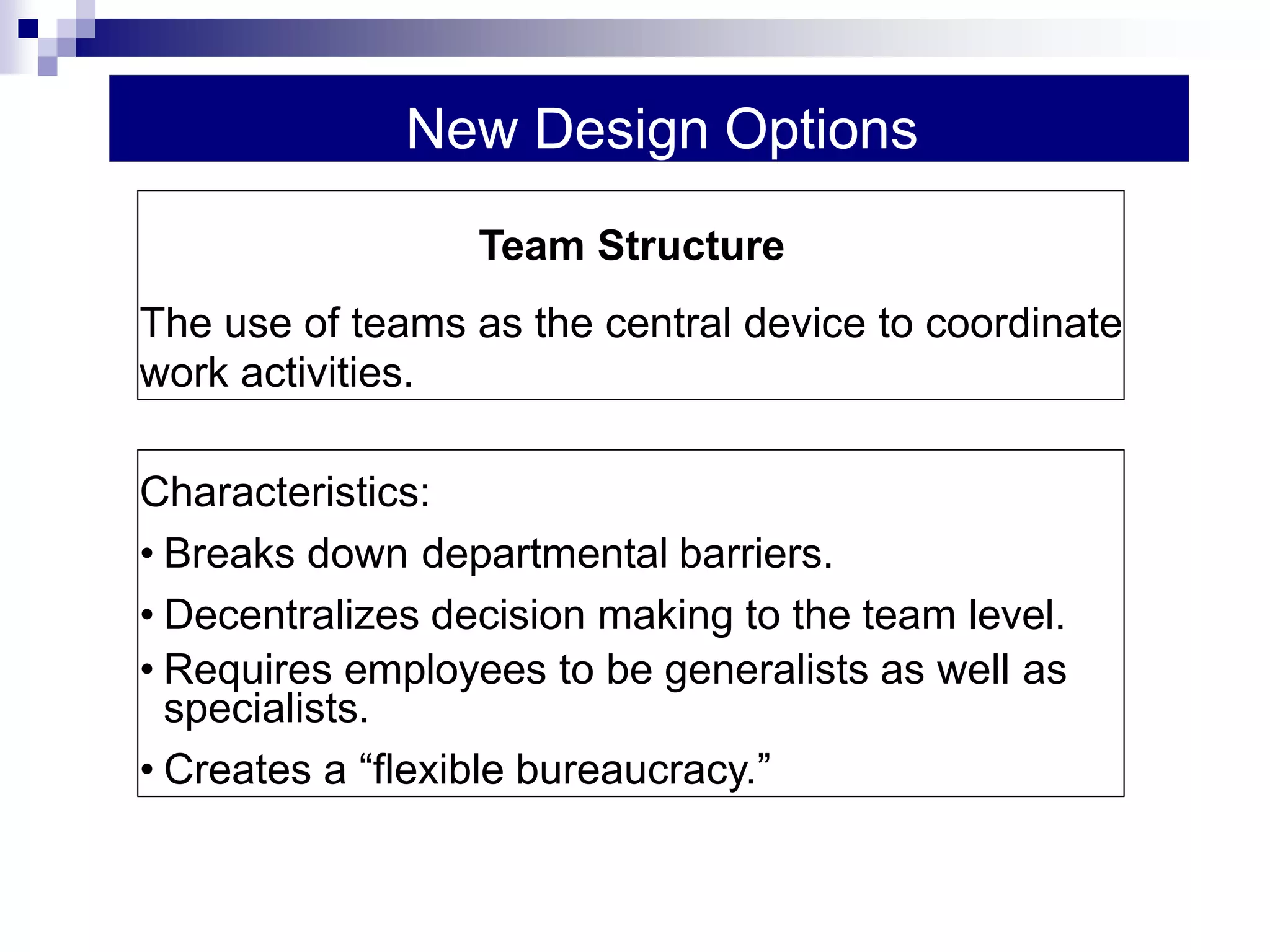 New Design Options
Characteristics:
• Breaks down departmental barriers.
• Decentralizes decision making to the team level.
• Requires employees to be generalists as well as
specialists.
• Creates a “flexible bureaucracy.”
Team Structure
The use of teams as the central device to coordinate
work activities.
 