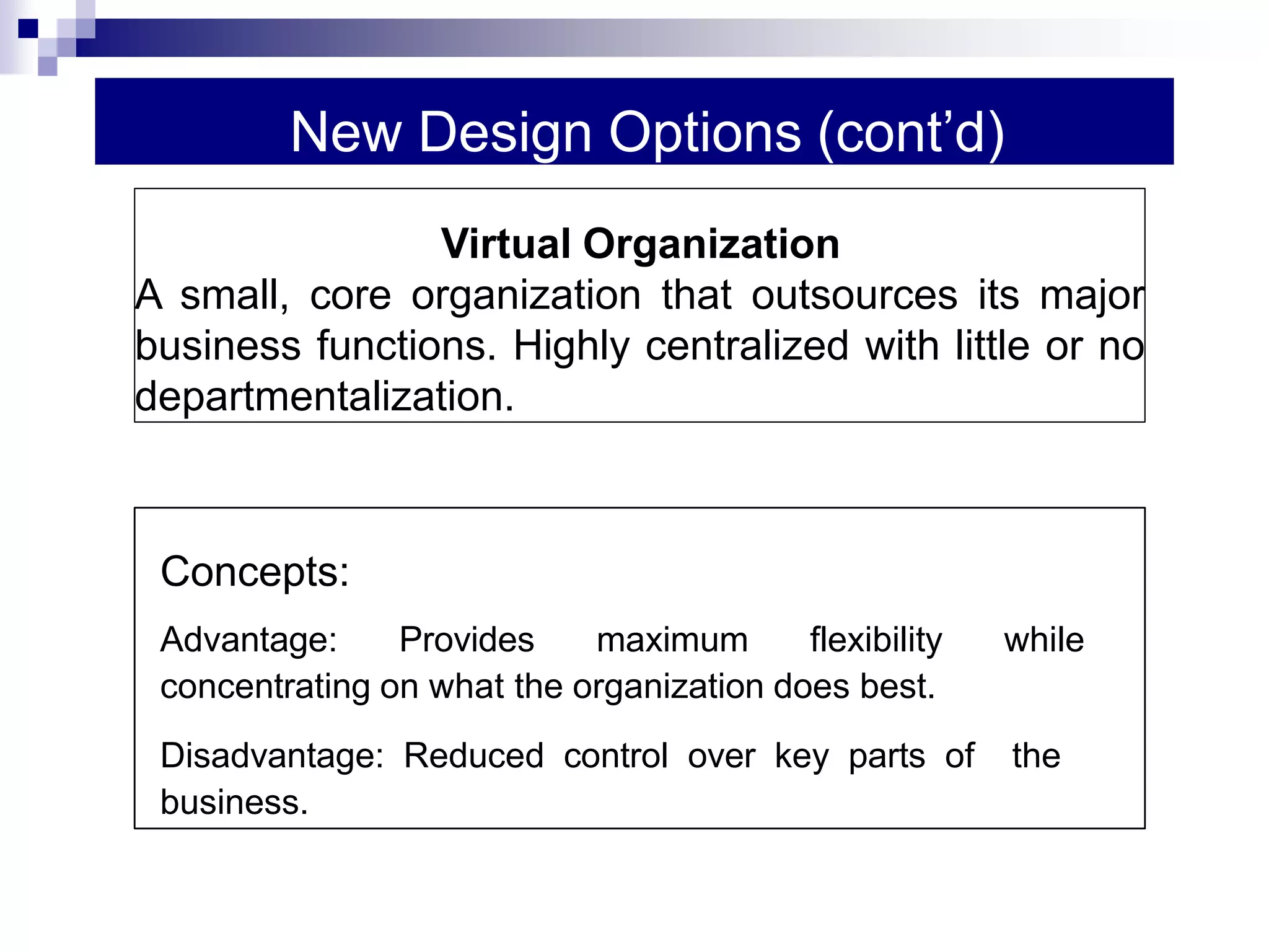 New Design Options (cont’d)
Concepts:
Advantage: Provides maximum flexibility while
concentrating on what the organization does best.
Disadvantage: Reduced control over key parts of the
business.
Virtual Organization
A small, core organization that outsources its major
business functions. Highly centralized with little or no
departmentalization.
 