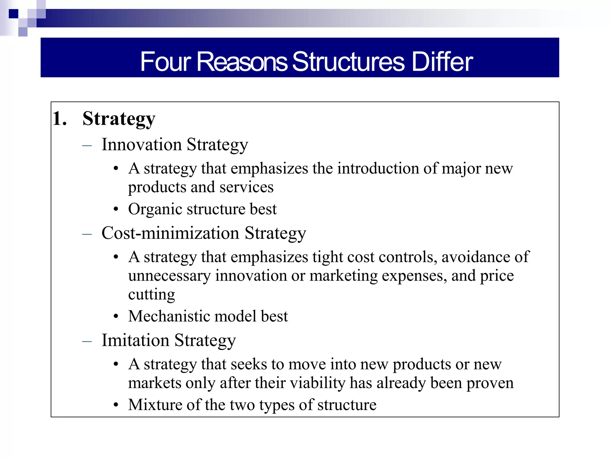 Four ReasonsStructures Differ
1. Strategy
– Innovation Strategy
• A strategy that emphasizes the introduction of major new
products and services
• Organic structure best
– Cost-minimization Strategy
• A strategy that emphasizes tight cost controls, avoidance of
unnecessary innovation or marketing expenses, and price
cutting
• Mechanistic model best
– Imitation Strategy
• A strategy that seeks to move into new products or new
markets only after their viability has already been proven
• Mixture of the two types of structure
 