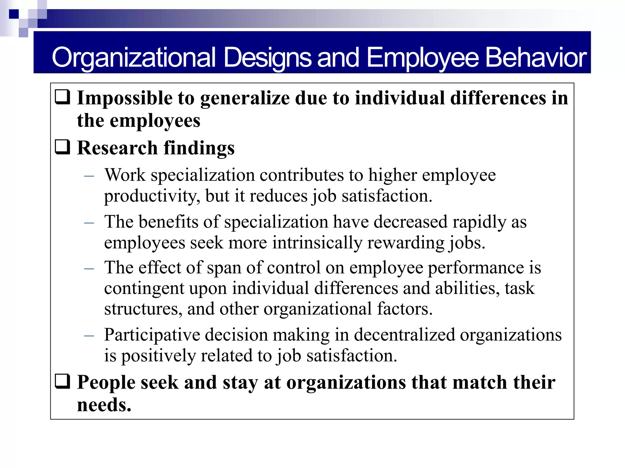 Organizational Designsand Employee Behavior
 Impossible to generalize due to individual differences in
the employees
 Research findings
– Work specialization contributes to higher employee
productivity, but it reduces job satisfaction.
– The benefits of specialization have decreased rapidly as
employees seek more intrinsically rewarding jobs.
– The effect of span of control on employee performance is
contingent upon individual differences and abilities, task
structures, and other organizational factors.
– Participative decision making in decentralized organizations
is positively related to job satisfaction.
 People seek and stay at organizations that match their
needs.
 