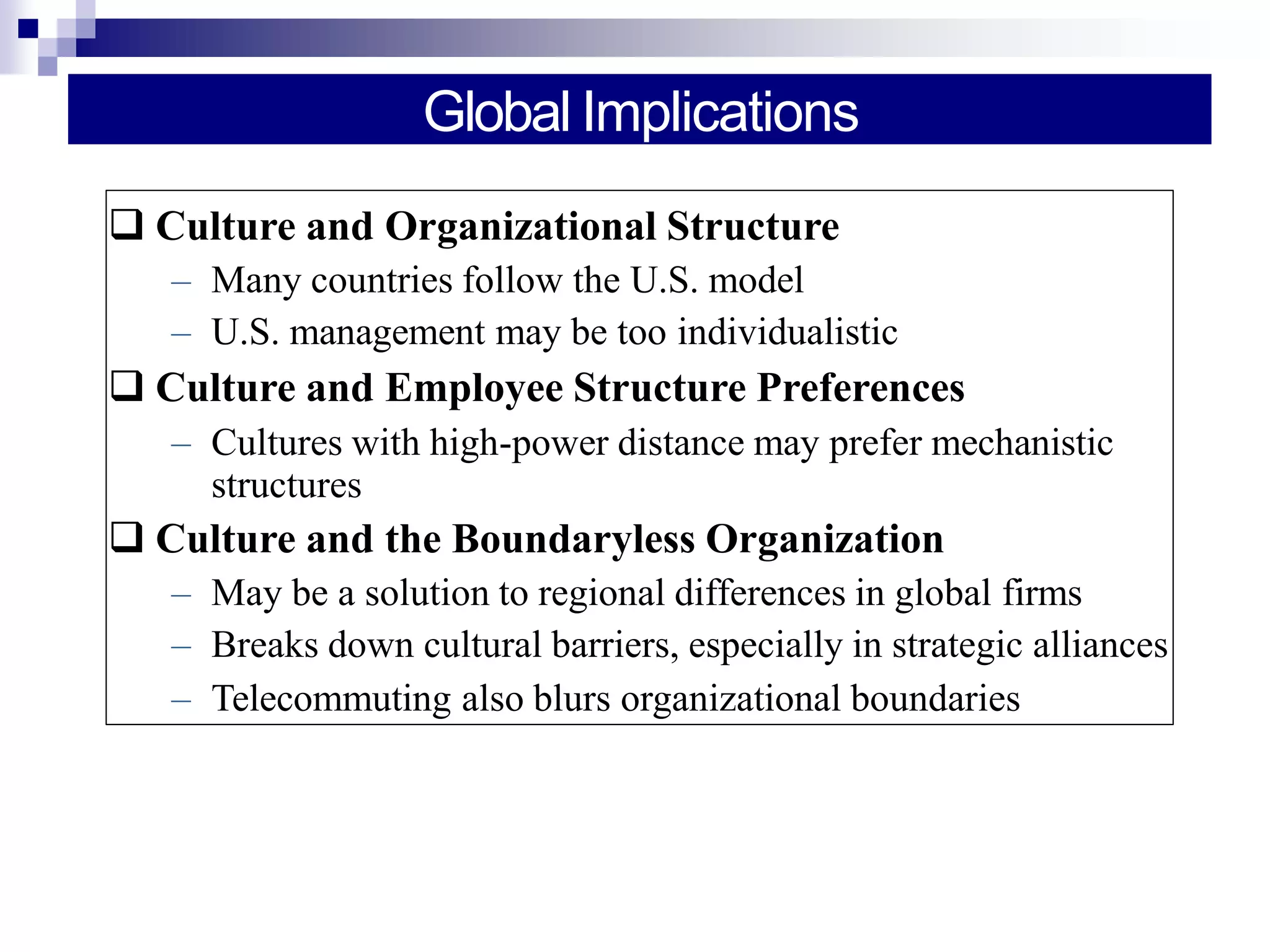 Global Implications
 Culture and Organizational Structure
– Many countries follow the U.S. model
– U.S. management may be too individualistic
 Culture and Employee Structure Preferences
– Cultures with high-power distance may prefer mechanistic
structures
 Culture and the Boundaryless Organization
– May be a solution to regional differences in global firms
– Breaks down cultural barriers, especially in strategic alliances
– Telecommuting also blurs organizational boundaries
 
